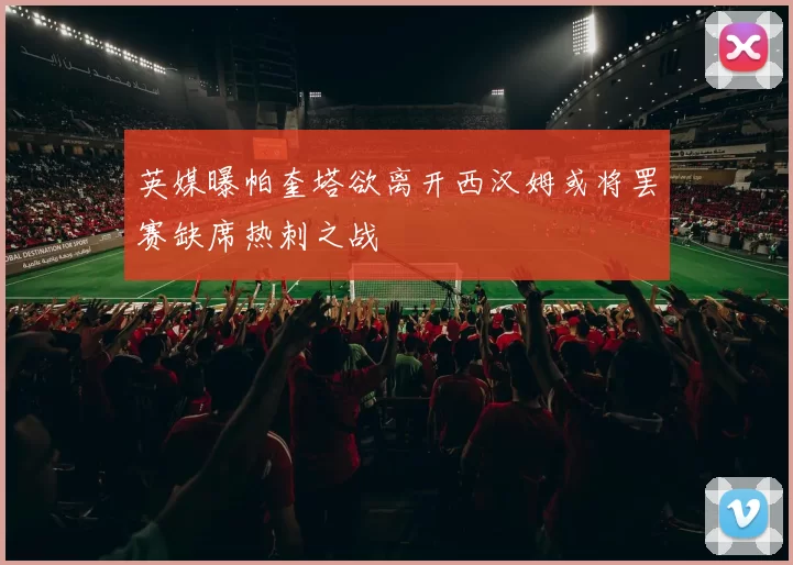 英媒曝帕奎塔欲离开西汉姆或将罢赛缺席热刺之战