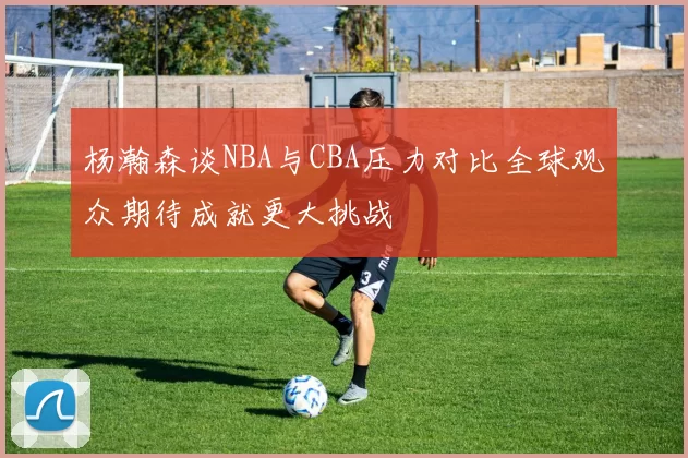 杨瀚森谈NBA与CBA压力对比全球观众期待成就更大挑战