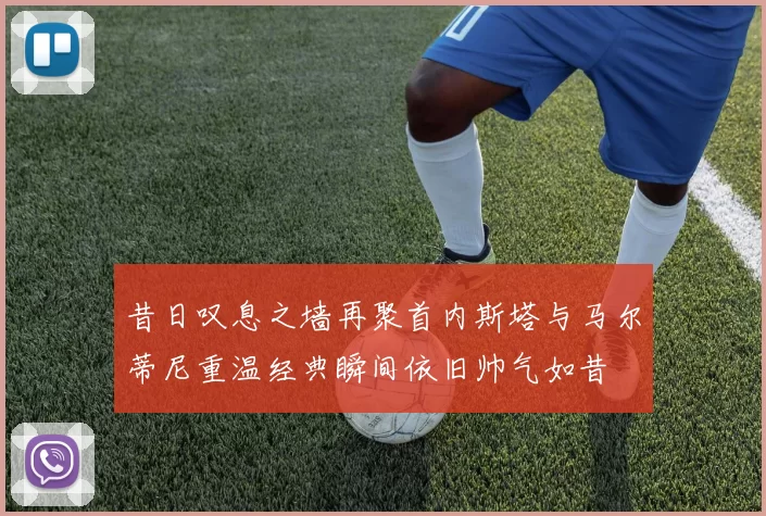 昔日叹息之墙再聚首内斯塔与马尔蒂尼重温经典瞬间依旧帅气如昔