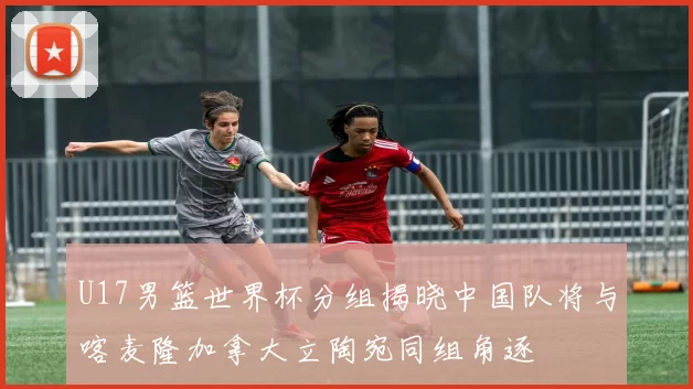 U17男篮世界杯分组揭晓中国队将与喀麦隆加拿大立陶宛同组角逐