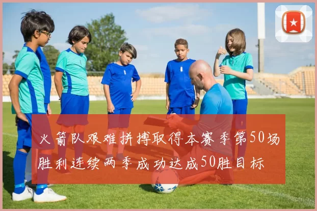 火箭队艰难拼搏取得本赛季第50场胜利连续两季成功达成50胜目标