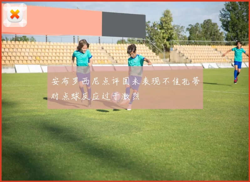 安布罗西尼点评国米表现不佳孔蒂对点球反应过于激烈