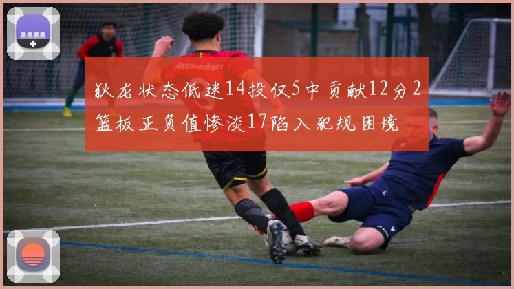 狄龙状态低迷14投仅5中贡献12分2篮板正负值惨淡17陷入犯规困境