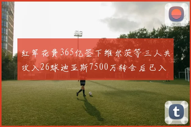 红军花费365亿签下维尔茨等三人共攻入26球迪亚斯7500万转会后已入23球
