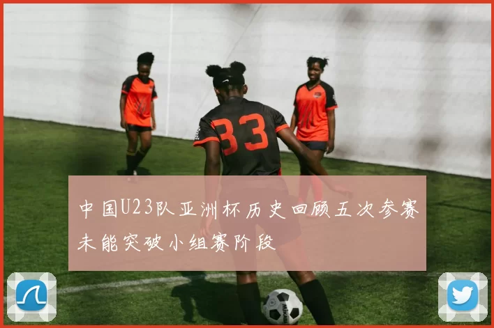 中国U23队亚洲杯历史回顾五次参赛未能突破小组赛阶段