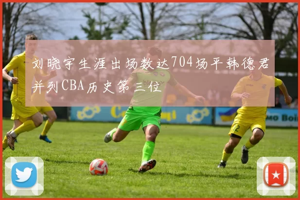 刘晓宇生涯出场数达704场平韩德君并列CBA历史第三位