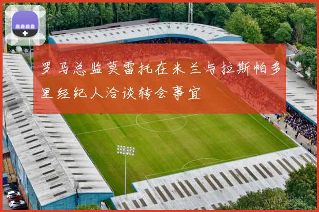 罗马总监莫雷托在米兰与拉斯帕多里经纪人洽谈转会事宜