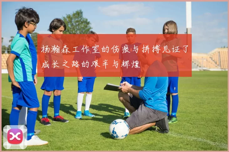杨瀚森工作室的伤痕与拼搏见证了成长之路的艰辛与辉煌