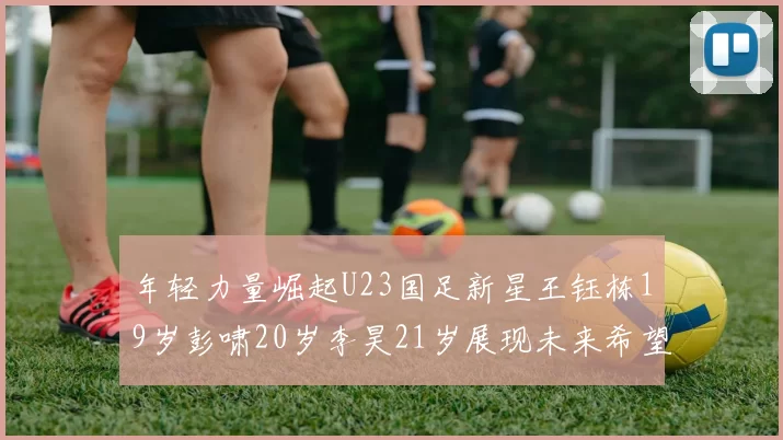 年轻力量崛起U23国足新星王钰栋19岁彭啸20岁李昊21岁展现未来希望