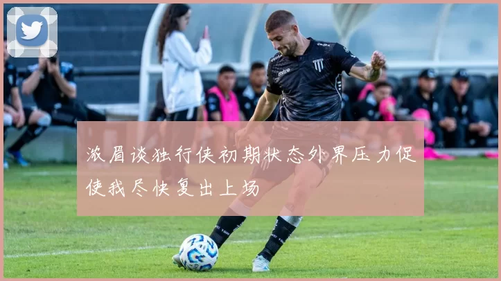 浓眉谈独行侠初期状态外界压力促使我尽快复出上场