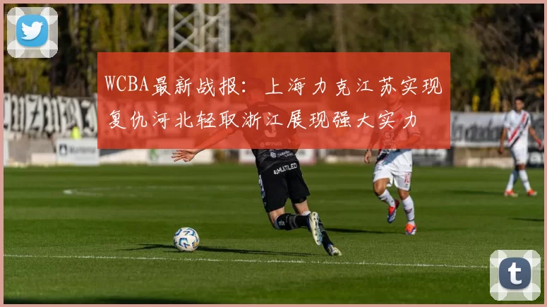 WCBA最新战报：上海力克江苏实现复仇河北轻取浙江展现强大实力