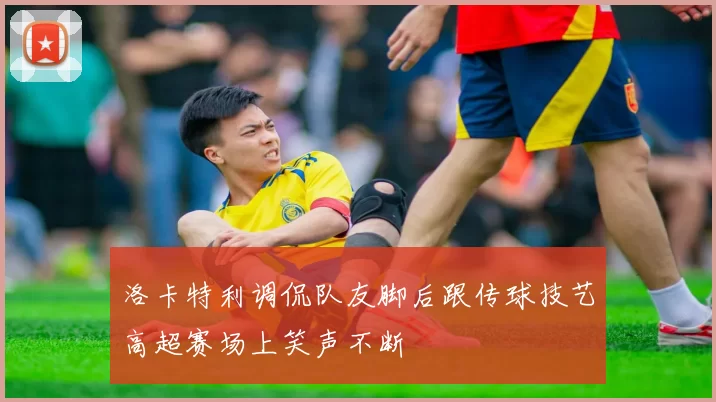 洛卡特利调侃队友脚后跟传球技艺高超赛场上笑声不断