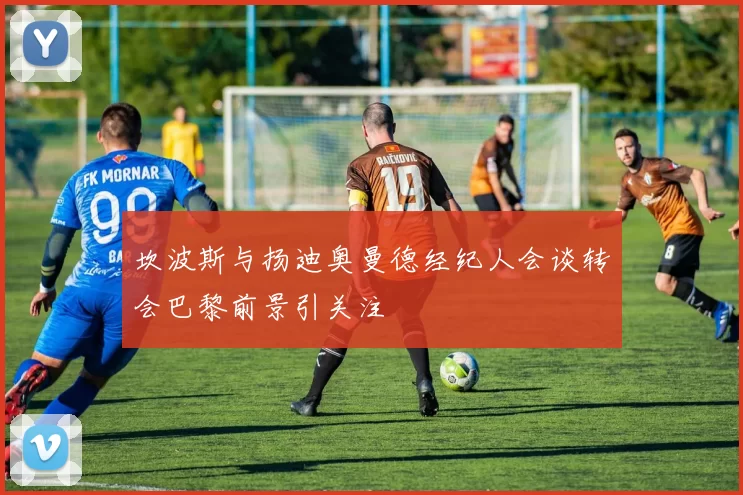 坎波斯与扬迪奥曼德经纪人会谈转会巴黎前景引关注