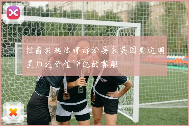 拉爵发起法律诉讼要求英国奥运明星归还价值18亿的赛船