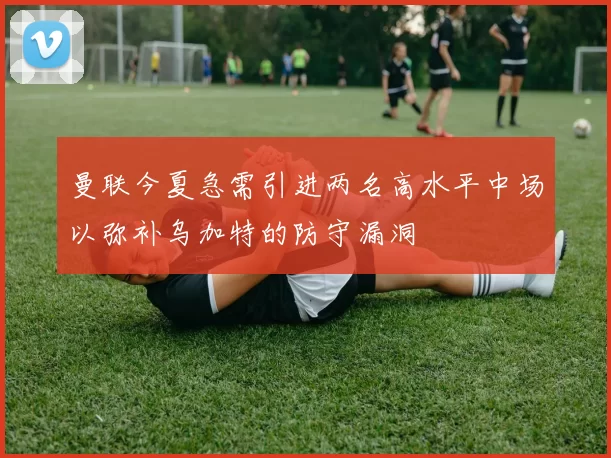 曼联今夏急需引进两名高水平中场以弥补乌加特的防守漏洞