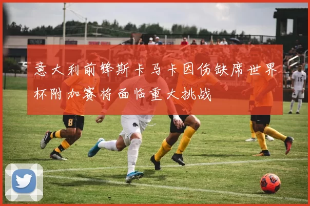 意大利前锋斯卡马卡因伤缺席世界杯附加赛将面临重大挑战