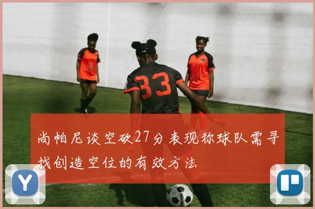 尚帕尼谈空砍27分表现称球队需寻找创造空位的有效方法